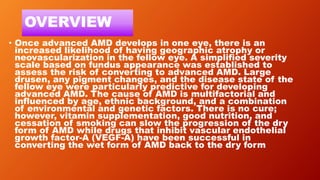 OVERVIEW
• Once advanced AMD develops in one eye, there is an
increased likelihood of having geographic atrophy or
neovascularization in the fellow eye. A simplified severity
scale based on fundus appearance was established to
assess the risk of converting to advanced AMD. Large
drusen, any pigment changes, and the disease state of the
fellow eye were particularly predictive for developing
advanced AMD. The cause of AMD is multifactorial and
influenced by age, ethnic background, and a combination
of environmental and genetic factors. There is no cure;
however, vitamin supplementation, good nutrition, and
cessation of smoking can slow the progression of the dry
form of AMD while drugs that inhibit vascular endothelial
growth factor-A (VEGF-A) have been successful in
converting the wet form of AMD back to the dry form
 