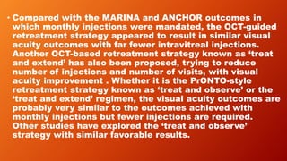 • Compared with the MARINA and ANCHOR outcomes in
which monthly injections were mandated, the OCT-guided
retreatment strategy appeared to result in similar visual
acuity outcomes with far fewer intravitreal injections.
Another OCT-based retreatment strategy known as ‘treat
and extend’ has also been proposed, trying to reduce
number of injections and number of visits, with visual
acuity improvement . Whether it is the PrONTO-style
retreatment strategy known as ‘treat and observe’ or the
‘treat and extend’ regimen, the visual acuity outcomes are
probably very similar to the outcomes achieved with
monthly injections but fewer injections are required.
Other studies have explored the ‘treat and observe’
strategy with similar favorable results.
 