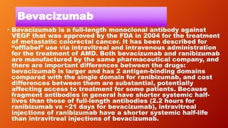 Bevacizumab
• Bevacizumab is a full-length monoclonal antibody against
VEGF that was approved by the FDA in 2004 for the treatment
of metastatic colorectal cancer. It has been described for
“offlabel” use via intravitreal and intravenous administration
for the treatment of AMD. Both bevacizumab and ranibizumab
are manufactured by the same pharmaceutical company, and
there are important differences between the drugs:
bevacizumab is larger and has 2 antigen-binding domains
compared with the single domain for ranibizumab, and cost
differences between them are substantial, potentially
affecting access to treatment for some patients. Because
fragment antibodies in general have shorter systemic half-
lives than those of full-length antibodies (2.2 hours for
ranibizumab vs ~21 days for bevacizumab), intravitreal
injections of ranibizumab have a shorter systemic half-life
than intravitreal injections of bevacizumab.
 