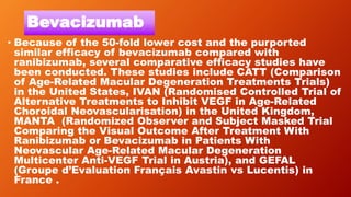 Bevacizumab
• Because of the 50-fold lower cost and the purported
similar efficacy of bevacizumab compared with
ranibizumab, several comparative efficacy studies have
been conducted. These studies include CATT (Comparison
of Age-Related Macular Degeneration Treatments Trials)
in the United States, IVAN (Randomised Controlled Trial of
Alternative Treatments to Inhibit VEGF in Age-Related
Choroidal Neovascularisation) in the United Kingdom,
MANTA (Randomized Observer and Subject Masked Trial
Comparing the Visual Outcome After Treatment With
Ranibizumab or Bevacizumab in Patients With
Neovascular Age-Related Macular Degeneration
Multicenter Anti-VEGF Trial in Austria), and GEFAL
(Groupe d’Evaluation Français Avastin vs Lucentis) in
France .
 