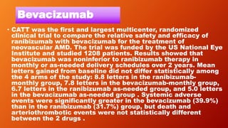 Bevacizumab
• CATT was the first and largest multicenter, randomized
clinical trial to compare the relative safety and efficacy of
ranibizumab with bevacizumab for the treatment of
neovascular AMD. The trial was funded by the US National Eye
Institute and studied 1208 patients. Results showed that
bevacizumab was noninferior to ranibizumab therapy in
monthly or as-needed delivery schedules over 2 years. Mean
letters gained from baseline did not differ statistically among
the 4 arms of the study: 8.8 letters in the ranibizumab-
monthly group, 7.8 letters in the bevacizumab-monthly group,
6.7 letters in the ranibizumab as-needed group, and 5.0 letters
in the bevacizumab as-needed group . Systemic adverse
events were significantly greater in the bevacizumab (39.9%)
than in the ranibizumab (31.7%) group, but death and
arteriothrombotic events were not statistically different
between the 2 drugs .
 