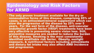 Epidemiology and Risk Factors
for ARMD
• The only proven treatment available for the dry or
nonexudative forms of this disease, comprising 85% of
cases, is an antioxidant/mineral supplement which can
slow the progression of the disease by 25% over 5
years. For the wet form of the disease, anti-vascular
endothelial growth factor (VEGF) treatments have been
very effective in preventing severe vision loss. Still,
preventive measures are needed to reduce the burden
of this disease. Smoking is the most consistently
identiﬁed modiﬁable risk factor. Obesity, sunlight
exposure, & nutritional factors including antioxidants
and dietary fat intake may also affect AMD incidence
and progression.
 