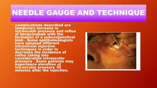 NEEDLE GAUGE AND TECHNIQUE
• complications described are
temporary increase in
intraocular pressure and reflux
of bevacizumab with the
formation of a subconjunctival
bleb . Some ophthalmologists
have adopted different
intravitreal injection
techniques in order to
decrease the incidence of
reflux taking into
consideration intraocular
pressure . Some patients may
experience elevation of
intraocular pressure 30
minutes after the injection.
 