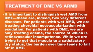 TREATMENT OF DME VS ARMD
• It is important to distinguish wet AMD from
DME—these are, indeed, two very different
diseases. For patients with wet AMD, we are
treating choroidal neovascularization with
exudation. For patients with DME, we are
only treating edema, the source of which is
retinovascular incompetence. While we are
trying to get that macula to a satisfactory
dry status, the burden over time tends to fall
off in DME.
 