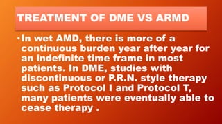 TREATMENT OF DME VS ARMD
•In wet AMD, there is more of a
continuous burden year after year for
an indefinite time frame in most
patients. In DME, studies with
discontinuous or P.R.N. style therapy
such as Protocol I and Protocol T,
many patients were eventually able to
cease therapy .
 