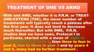 TREATMENT OF DME VS ARMD
•With wet AMD, whether it is P.R.N. or TREAT-
AND-EXTEND (TAE), the mean number of
treatments will typically reach a plateau after
the first year. It does not tend to decrease
much thereafter. But with DME, P.R.N.
studies that we have seen, Protocol I in
particular, started with a mean of eight to
nine injections in year 1, then three to four in
year 2, two to three in year 3 and by years 4
and 5, many had no further treatment .
 