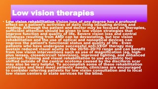 Low vision therapies
• Low vision rehabilitation Vision loss of any degree has a profound
effect on a patient’s activities of daily living including driving and
reading. Although the patient and doctor may be focused on therapies,
sufficient attention should be given to low vision strategies that
improve function and quality of life. Severe vision loss and central
blindness resulting from AMD can be devastating, but low vision
rehabilitation and the use of optical and nonoptical devices can
improve the patient’s functional status and quality of life . Even
patients who have undergone successful anti-VEGF therapy may
sustain reduced visual acuity in the 20/50–20/70 range and can benefit
from low vision interventions such as use of magnification (eg, high-
plus lenses, closedcircuit television), improved lighting, and enhanced
contrast. Training and visual rehabilitation to use eccentric foci
shifted outside of the central scotoma caused by the disciform scar
may also be very helpful. To accomplish some of these rehabilitation
strategies and best meet patients’ needs, clinicians are encouraged
to consider referring patients for low vision consultation and to local
low vision centers or state services for the blind.
 