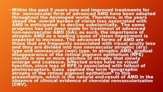 • Within the past 5 years new and improved treatments for
the neovascular form of advanced AMD have been adopted
throughout the developed world. Therefore, in the years
ahead the overall burden of vision loss associated with
AMD is anticipated to decline substantially. The same
progress has not been made for treatment of advanced
non-neovascular AMD (GA); as such, the importance of
atrophic AMD as a leading cause of vision impairment is
expected to increase. The advanced forms of AMD are
those that are frequently associated with visual acuity loss
and they are divided into non neovascular atrophic (dry)
type and neovascular (wet) type. In atrophic AMD, gradual
disappearance of the retinal pigment epithelium (RPE)
results in one or more patches of atrophy that slowly
enlarge and coalesce. Affected areas have no visual
function, since loss of RPE is associated with fallout of
photoreceptors. Gass applied the term “geographic
atrophy of the retinal pigment epithelium” to this
presentation, which is the natural end-result of AMD in the
absence of clinical evidence of choroidal neovascularization
(CNV).
 