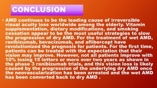 CONCLUSION
• AMD continues to be the leading cause of irreversible
visual acuity loss worldwide among the elderly. Vitamin
supplementation, dietary modifications, and smoking
cessation appear to be the most useful strategies to slow
the progression of dry AMD. For the treatment of wet AMD,
ranibizumab, bevacizumab, and aflibercept have
revolutionized the prognosis for patients. For the first time,
patients can be treated with the expectation that their
vision may improve. However, not all patients improve with
10% losing 15 letters or more over two years as shown in
the phase 3 ranibizumab trials, and this vision loss is likely
caused by the progression of the underlying dry AMD once
the neovascularization has been arrested and the wet AMD
has been converted back to dry AMD .
 
