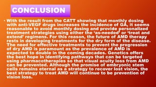 CONCLUSION
• With the result from the CATT showing that monthly dosing
with anti-VEGF drugs increases the incidence of GA, it seems
reasonable to avoid monthly dosing and provide personalized
treatment strategies using either the ‘as-needed’ or ‘treat and
extend’ regimens. For this reason, the future of AMD therapy
rests in developing treatments for the dry form of the disease.
The need for effective treatments to prevent the progression
of dry AMD is paramount as the prevalence of AMD is
expected to double in the coming decades. Genetics offers
the best hope in identifying pathways that can be targeted
using pharmacotherapies so that visual acuity loss from AMD
can be prevented. Although the promise of embryonic stem
cells remains eternal as a strategy to recover lost vision, the
best strategy to treat AMD will continue to be prevention of
vision loss.
 