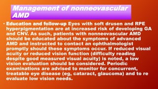 Management of nonneovascular
AMD
• Education and follow-up Eyes with soft drusen and RPE
hyperpigmentation are at increased risk of developing GA
and CNV. As such, patients with nonneovascular AMD
should be educated about the symptoms of advanced
AMD and instructed to contact an ophthalmologist
promptly should these symptoms occur. If reduced visual
acuity or reduced vision function (difficulty reading
despite good measured visual acuity) is noted, a low
vision evaluation should be considered. Periodic
examinations are advised to monitor for concurrent,
treatable eye disease (eg, cataract, glaucoma) and to re
evaluate low vision needs.
 