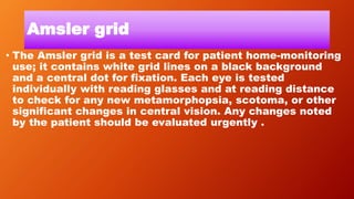 Amsler grid
• The Amsler grid is a test card for patient home-monitoring
use; it contains white grid lines on a black background
and a central dot for fixation. Each eye is tested
individually with reading glasses and at reading distance
to check for any new metamorphopsia, scotoma, or other
significant changes in central vision. Any changes noted
by the patient should be evaluated urgently .
 