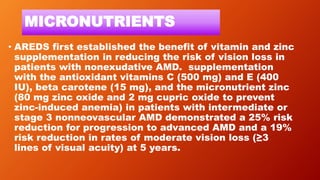 MICRONUTRIENTS
• AREDS first established the benefit of vitamin and zinc
supplementation in reducing the risk of vision loss in
patients with nonexudative AMD. supplementation
with the antioxidant vitamins C (500 mg) and E (400
IU), beta carotene (15 mg), and the micronutrient zinc
(80 mg zinc oxide and 2 mg cupric oxide to prevent
zinc-induced anemia) in patients with intermediate or
stage 3 nonneovascular AMD demonstrated a 25% risk
reduction for progression to advanced AMD and a 19%
risk reduction in rates of moderate vision loss (≥3
lines of visual acuity) at 5 years.
 