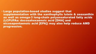 • Large population-based studies suggest that
supplementation with the xanthophylls lutein & zeaxanthin
as well as omega-3 long-chain polyunsaturated fatty acids
(LCPUFAs: docosahexaenoic acid [DHA] and
eicosapentaenoic acid [EPA]) may also help reduce AMD
progression.
 
