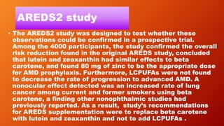 AREDS2 study
• The AREDS2 study was designed to test whether these
observations could be confirmed in a prospective trial.
Among the 4000 participants, the study confirmed the overall
risk reduction found in the original AREDS study, concluded
that lutein and zeaxanthin had similar effects to beta
carotene, and found 80 mg of zinc to be the appropriate dose
for AMD prophylaxis. Furthermore, LCPUFAs were not found
to decrease the rate of progression to advanced AMD. A
nonocular effect detected was an increased rate of lung
cancer among current and former smokers using beta
carotene, a finding other nonophthalmic studies had
previously reported. As a result, study’s recommendations
for AREDS supplementation were to replace beta carotene
with lutein and zeaxanthin and not to add LCPUFAs .
 