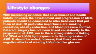 Lifestyle changes
• With increasing evidence that environment and health
habits influence the development and progression of AMD,
patients should be counseled to alter behaviors that put
them at risk. Of particular importance are smoking
cessation, obesity reduction, and blood pressure control.
Cataract surgery has not been linked consistently to the
progression of AMD, nor is there strong evidence linking
UV (UV-A or UV-B) light exposure to the progression of
AMD. It should be noted, however, that there are no
negative effects of wearing UV-protective glasses .
 
