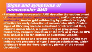 Signs and symptoms of
neovascular AMD
• Patients with neovascular AMD describe the sudden onset
of decreased vision, metamorphopsia, and/or paracentral
scotomata. Amsler grid self-testing by patients is highly
effective for early detection of neovascular AMD. Clinical
signs of CNV may include subretinal or intraretinal fluid,
exudate and/or blood, a pigment ring or gray-green
membrane, irregular elevation of the RPE or a PED, an RPE
tear, and/or a sea fan pattern of subretinal vessels.
• Intraretinal blood and cystoid macular edema (CME) may
indicate the presence of type 3 neovascularization, which
originates from the deep capillary plexus of the retinal
circulation.
 