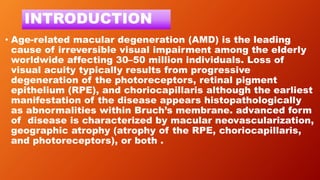 INTRODUCTION
• Age-related macular degeneration (AMD) is the leading
cause of irreversible visual impairment among the elderly
worldwide affecting 30–50 million individuals. Loss of
visual acuity typically results from progressive
degeneration of the photoreceptors, retinal pigment
epithelium (RPE), and choriocapillaris although the earliest
manifestation of the disease appears histopathologically
as abnormalities within Bruch’s membrane. advanced form
of disease is characterized by macular neovascularization,
geographic atrophy (atrophy of the RPE, choriocapillaris,
and photoreceptors), or both .
 