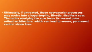 • Ultimately, if untreated, these neovascular processes
may evolve into a hypertrophic, fibrotic, disciform scar.
The retina overlying the scar loses its normal outer
retinal architecture, which can lead to severe, permanent
central vision loss.
 