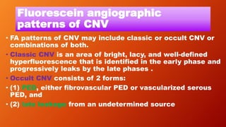Fluorescein angiographic
patterns of CNV
• FA patterns of CNV may include classic or occult CNV or
combinations of both.
• Classic CNV is an area of bright, lacy, and well-defined
hyperfluorescence that is identified in the early phase and
progressively leaks by the late phases .
• Occult CNV consists of 2 forms:
• (1) PED, either fibrovascular PED or vascularized serous
PED, and
• (2) late leakage from an undetermined source
 