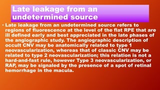 Late leakage from an
undetermined source
• Late leakage from an undetermined source refers to
regions of fluorescence at the level of the flat RPE that are
ill defined early and best appreciated in the late phases of
the angiographic study. The angiographic description of
occult CNV may be anatomically related to type 1
neovascularization, whereas that of classic CNV may be
related to type 2 neovascularization; this relation is not a
hard-and-fast rule, however Type 3 neovascularization, or
RAP, may be signaled by the presence of a spot of retinal
hemorrhage in the macula.
 