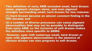 • This deﬁnition of early ARM excluded small, hard drusen
alone, pigment changes alone, and even pigment
changes surrounding small, hard drusen for two reasons:
• (1) hard drusen become an almost constant ﬁnding in the
ﬁfth decade; and
• (2) a number of diverse processes can cause pigment
abnormalities that may not be possible to distinguish
from early ARM, so the inclusion of soft drusen makes
the deﬁnition more speciﬁc to ARMD.
• However, eyes with numerous small, hard drusen or
eyes with pigment abnormalities in the absence of
obvious drusen can also progress to soft drusen.
 