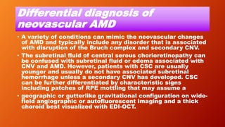 Differential diagnosis of
neovascular AMD
• A variety of conditions can mimic the neovascular changes
of AMD and typically include any disorder that is associated
with disruption of the Bruch complex and secondary CNV.
• The subretinal fluid of central serous chorioretinopathy can
be confused with subretinal fluid or edema associated with
CNV and AMD. However, patients with CSC are usually
younger and usually do not have associated subretinal
hemorrhage unless a secondary CNV has developed. CSC
can be further differentiated by characteristic signs
including patches of RPE mottling that may assume a
• geographic or gutterlike gravitational configuration on wide-
field angiographic or autofluorescent imaging and a thick
choroid best visualized with EDI-OCT.
 