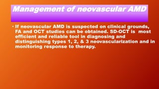 Management of neovascular AMD
• If neovascular AMD is suspected on clinical grounds,
FA and OCT studies can be obtained. SD-OCT is most
efficient and reliable tool in diagnosing and
distinguishing types 1, 2, & 3 neovascularization and in
monitoring response to therapy.
 