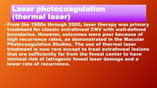 Laser photocoagulation
(thermal laser)
• From the 1980s through 2000, laser therapy was primary
treatment for classic extrafoveal CNV with well-defined
boundaries. However, outcomes were poor because of
high recurrence rates, as demonstrated in the Macular
Photocoagulation Studies. The use of thermal laser
treatment is now rare except to treat extrafoveal lesions
that are sufficiently far from the foveal center to have
minimal risk of iatrogenic foveal laser damage and a
lower rate of recurrence.
 