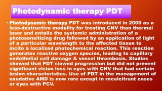 Photodynamic therapy PDT
• Photodynamic therapy PDT was introduced in 2000 as a
less-destructive modality for treating CNV than thermal
laser and entails the systemic administration of a
photosensitizing drug followed by an application of light
of a particular wavelength to the affected tissue to
incite a localized photochemical reaction. This reaction
generates reactive oxygen species, leading to capillary
endothelial cell damage & vessel thrombosis. Studies
showed that PDT slowed progression but did not prevent
significant vision loss in eyes with CNV that had certain
lesion characteristics. Use of PDT in the management of
exudative AMD is now rare except in recalcitrant cases
or eyes with PCV.
 