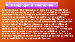Antiangiogenic therapies
• Angiogenesis—the formation of new blood vessels that
occurs via sprouting or splitting from existing vessels—is
characterized by a complex cascade of events. The first
step in the cascade involves vasodilation of existing
vessels and increased vascular permeability. This process
is followed by degradation of the surrounding extracellular
matrix, which facilitates migration and proliferation of
endothelial cells. The endothelial cells join together to
form a lumen, which becomes a new capillary. The vessels
subsequently mature and undergo remodeling to form a
stable vascular network. The successful execution of this
cascade requires a balanced interplay of growth-promoting
and growth-inhibiting angiogenic factors.
 