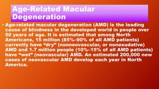 Age-Related Macular
Degeneration
• Age-related macular degeneration (AMD) is the leading
cause of blindness in the developed world in people over
50 years of age. It is estimated that among North
Americans, 15 million (85%–90% of all AMD patients)
currently have “dry” (nonneovascular, or nonexudative)
AMD and 1.7 million people (10%–15% of all AMD patients)
have “wet” (neovascular) AMD. An estimated 200,000 new
cases of neovascular AMD develop each year in North
America.
 