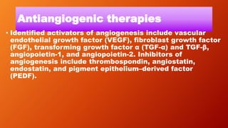 Antiangiogenic therapies
• Identified activators of angiogenesis include vascular
endothelial growth factor (VEGF), fibroblast growth factor
(FGF), transforming growth factor α (TGF-α) and TGF-β,
angiopoietin-1, and angiopoietin-2. Inhibitors of
angiogenesis include thrombospondin, angiostatin,
endostatin, and pigment epithelium–derived factor
(PEDF).
 