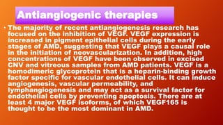 Antiangiogenic therapies
• The majority of recent antiangiogenesis research has
focused on the inhibition of VEGF. VEGF expression is
increased in pigment epithelial cells during the early
stages of AMD, suggesting that VEGF plays a causal role
in the initiation of neovascularization. In addition, high
concentrations of VEGF have been observed in excised
CNV and vitreous samples from AMD patients. VEGF is a
homodimeric glycoprotein that is a heparin-binding growth
factor specific for vascular endothelial cells. It can induce
angiogenesis, vascular permeability, and
lymphangiogenesis and may act as a survival factor for
endothelial cells by preventing apoptosis. There are at
least 4 major VEGF isoforms, of which VEGF165 is
thought to be the most dominant in AMD.
 