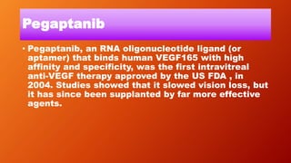 Pegaptanib
• Pegaptanib, an RNA oligonucleotide ligand (or
aptamer) that binds human VEGF165 with high
affinity and specificity, was the first intravitreal
anti-VEGF therapy approved by the US FDA , in
2004. Studies showed that it slowed vision loss, but
it has since been supplanted by far more effective
agents.
 