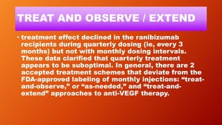 TREAT AND OBSERVE / EXTEND
• treatment effect declined in the ranibizumab
recipients during quarterly dosing (ie, every 3
months) but not with monthly dosing intervals.
These data clarified that quarterly treatment
appears to be suboptimal. In general, there are 2
accepted treatment schemes that deviate from the
FDA-approved labeling of monthly injections: “treat-
and-observe,” or “as-needed,” and “treat-and-
extend” approaches to anti-VEGF therapy.
 