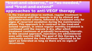 “treat-and-observe,” or “as-needed,”
and “treat-and-extend”
approaches to anti-VEGF therapy
• In the treat-and-observe method, regular treatment is
administered until the macula is dry by clinical and
OCT-determined criteria, followed by treatment only for
signs of recurrent exudation during the maintenance
phase. This approach is in contrast to the treat-and
extend regimen, in which regular monthly treatment is
continued until the macula is dry, after which
treatment continues at gradually increasing intervals.
In this second approach, injections are administered
even with inactive CNV. The goal of this therapy is to
cautiously extend the time between injections as far
apart as tolerated as long as there are no signs of
recurrence.
 