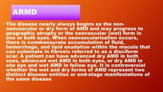 ARMD
• The disease nearly always begins as the non-
neovascular or dry form of AMD and may progress to
geographic atrophy or the neovascular (wet) form in
one or both eyes. When neovascularization occurs,
there is commensurate accumulation of fluid,
hemorrhage, and lipid exudation within the macula that
can culminate in fibrosis referred to as a disciform
scar. A patient can have advanced dry AMD in both
eyes, advanced wet AMD in both eyes, or dry AMD in
one eye and wet AMD in fellow eye. It is controversial
whether the wet and dry forms of AMD represent two
distinct disease entities or end-stage manifestations of
the same disease
 