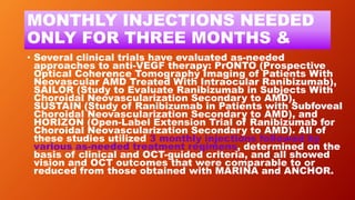 MONTHLY INJECTIONS NEEDED
ONLY FOR THREE MONTHS &
• Several clinical trials have evaluated as-needed
approaches to anti-VEGF therapy: PrONTO (Prospective
Optical Coherence Tomography Imaging of Patients With
Neovascular AMD Treated With Intraocular Ranibizumab),
SAILOR (Study to Evaluate Ranibizumab in Subjects With
Choroidal Neovascularization Secondary to AMD),
SUSTAIN (Study of Ranibizumab in Patients with Subfoveal
Choroidal Neovascularization Secondary to AMD), and
HORIZON (Open-Label Extension Trial of Ranibizumab for
Choroidal Neovascularization Secondary to AMD). All of
these studies utilized 3 monthly injections followed by
various as-needed treatment regimens, determined on the
basis of clinical and OCT-guided criteria, and all showed
vision and OCT outcomes that were comparable to or
reduced from those obtained with MARINA and ANCHOR.
 