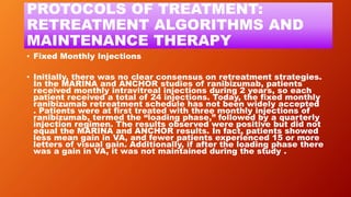 PROTOCOLS OF TREATMENT:
RETREATMENT ALGORITHMS AND
MAINTENANCE THERAPY
• Fixed Monthly Injections
• Initially, there was no clear consensus on retreatment strategies.
In the MARINA and ANCHOR studies of ranibizumab, patients
received monthly intravitreal injections during 2 years, so each
patient received a total of 24 injections. Today, the fixed monthly
ranibizumab retreatment schedule has not been widely accepted
. Patients were at first treated with three monthly injections of
ranibizumab, termed the “loading phase,” followed by a quarterly
injection regimen. The results observed were positive but did not
equal the MARINA and ANCHOR results. In fact, patients showed
less mean gain in VA, and fewer patients experienced 15 or more
letters of visual gain. Additionally, if after the loading phase there
was a gain in VA, it was not maintained during the study .
 