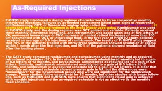 As-Required Injections
• PrONTO study introduced a dosing regimen characterized by three consecutive monthly
intravitreal injections followed by as-needed retreatment based upon signs of recurrence,
ophthalmoscopy, OCT, or fluorescein angiography, called the as-needed or PRN protocol . It
seems that the PRN dosing regimen is the most widely used today. Ranibizumab was used
in PrONTO study, and the dosing regimen was OCT guided and variable. Patients received
three monthly intravitreal injections, and retreatment was based upon loss of five letters of
VA, new-onset hemorrhage or CNV, increase of central retinal thickness of more than 100
μm documented with OCT, or intraretinal fluid. In the first year of PrONTO study, patients
received an average of 5.6 injections of ranibizumab. The results of PrONTO study suggest
that 70% of the patients treated with intravitreal ranibizumab showed resolution of edema
within 1 month after the first injection, and 90% of the patients showed resolution of fluid
after the loading phase .
• The CATT study compared ranibizumab and bevacizumab using monthly and as-required
retreatment schedules (67). In this study, bevacizumab administered monthly led to a gain
of 8.0 letters at 12 months, and bevacizumab administered as-required led to a gain of 5.9
letters. Similarly, ranibizumab administered monthly led to a gain of 8.5 letters at 12
months, and ranibizumab in as-required schedule led to a gain of 6.8 letters. It is clear that
a monthly retreatment schedule showed greater gain in VA, but the differences were
“inconclusive” for the bevacizumab groups and were not significant for the ranibizumab
groups. These studies follow up patients for 12 months, but other studies with longer follow-
ups, such as HORIZON and SUSTAIN, have shown that significant visual gain is achieved
with monthly injections and the as-required schedule is not as effective as the monthly
fixed schedule.
 