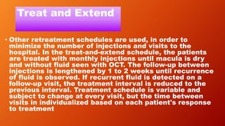 Treat and Extend
• Other retreatment schedules are used, in order to
minimize the number of injections and visits to the
hospital. In the treat-and-extend schedule, the patients
are treated with monthly injections until macula is dry
and without fluid seen with OCT. The follow-up between
injections is lengthened by 1 to 2 weeks until recurrence
of fluid is observed. If recurrent fluid is detected on a
follow-up visit, the treatment interval is reduced to the
previous interval. Treatment schedule is variable and
subject to change at every visit, but the time between
visits in individualized based on each patient's response
to treatment
 