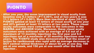 PrONTO
• After one year, the mean improvement in visual acuity from
baseline was 9.3 letters (P < 0.001), and at two years it was
11.1 letters (P < 0.001). More than one-third of eyes (35%) in
PrONTO gained at least 15 letters of visual acuity at one year
and 43% gained at least 15 letters at two years. These visual
acuity outcomes were comparable to the outcomes in the
MARINA and ANCHOR trials. Moreover, these visual acuity
outcomes were achieved with an average of 5.6 out of a
maximum of 13 monthly injections the first year and 9.9
injections out of a maximum of 25 monthly injections over two
years. The PrONTO study also demonstrated that the onset of
action for ranibizumab was rapid with an average decrease in
OCT central retinal thickness of about 50 μm at one day, 100
μm at one week, and 150 μm at one month after the first
injection .
 