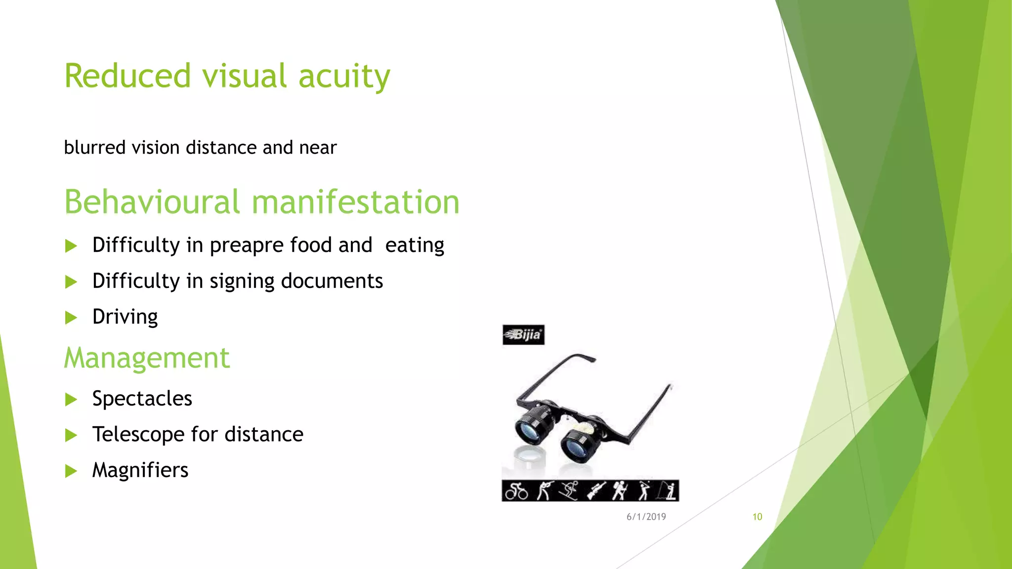 Reduced visual acuity
blurred vision distance and near
Behavioural manifestation
 Difficulty in preapre food and eating
 Difficulty in signing documents
 Driving
Management
 Spectacles
 Telescope for distance
 Magnifiers
6/1/2019 10
 