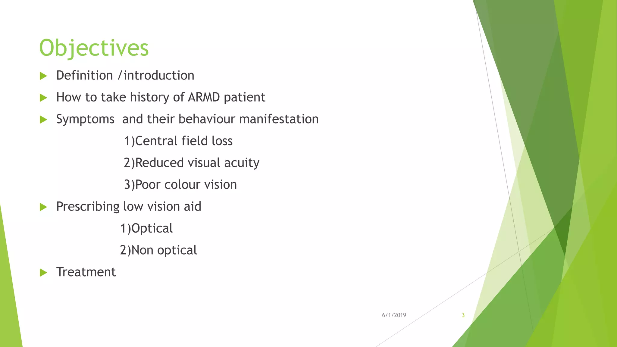 Objectives
 Definition /introduction
 How to take history of ARMD patient
 Symptoms and their behaviour manifestation
1)Central field loss
2)Reduced visual acuity
3)Poor colour vision
 Prescribing low vision aid
1)Optical
2)Non optical
 Treatment
6/1/2019 3
 