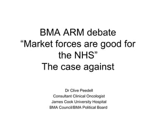 BMA ARM debate
“Market forces are good for
         the NHS”
    The case against

              Dr Clive Peedell
        Consultant Clinical Oncologist
       James Cook University Hospital
      BMA Council/BMA Political Board
 