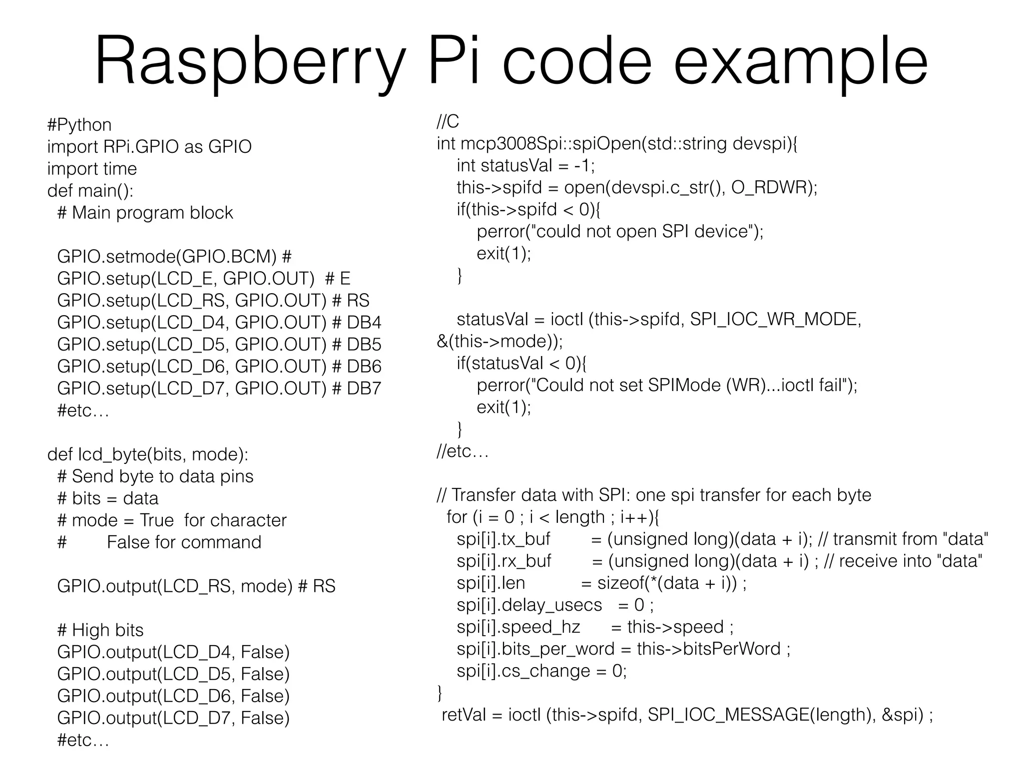 Raspberry Pi code example #Python import RPi.GPIO as GPIO import time def main(): # Main program block GPIO.setmode(GPIO.BCM) # GPIO.setup(LCD_E, GPIO.OUT) # E GPIO.setup(LCD_RS, GPIO.OUT) # RS GPIO.setup(LCD_D4, GPIO.OUT) # DB4 GPIO.setup(LCD_D5, GPIO.OUT) # DB5 GPIO.setup(LCD_D6, GPIO.OUT) # DB6 GPIO.setup(LCD_D7, GPIO.OUT) # DB7 #etc… def lcd_byte(bits, mode): # Send byte to data pins # bits = data # mode = True for character # False for command GPIO.output(LCD_RS, mode) # RS # High bits GPIO.output(LCD_D4, False) GPIO.output(LCD_D5, False) GPIO.output(LCD_D6, False) GPIO.output(LCD_D7, False) #etc… //C int mcp3008Spi::spiOpen(std::string devspi){ int statusVal = -1; this->spifd = open(devspi.c_str(), O_RDWR); if(this->spifd < 0){ perror("could not open SPI device"); exit(1); } statusVal = ioctl (this->spifd, SPI_IOC_WR_MODE, &(this->mode)); if(statusVal < 0){ perror("Could not set SPIMode (WR)...ioctl fail"); exit(1); } //etc… // Transfer data with SPI: one spi transfer for each byte for (i = 0 ; i < length ; i++){ spi[i].tx_buf = (unsigned long)(data + i); // transmit from "data" spi[i].rx_buf = (unsigned long)(data + i) ; // receive into "data" spi[i].len = sizeof(*(data + i)) ; spi[i].delay_usecs = 0 ; spi[i].speed_hz = this->speed ; spi[i].bits_per_word = this->bitsPerWord ; spi[i].cs_change = 0; } retVal = ioctl (this->spifd, SPI_IOC_MESSAGE(length), &spi) ; 