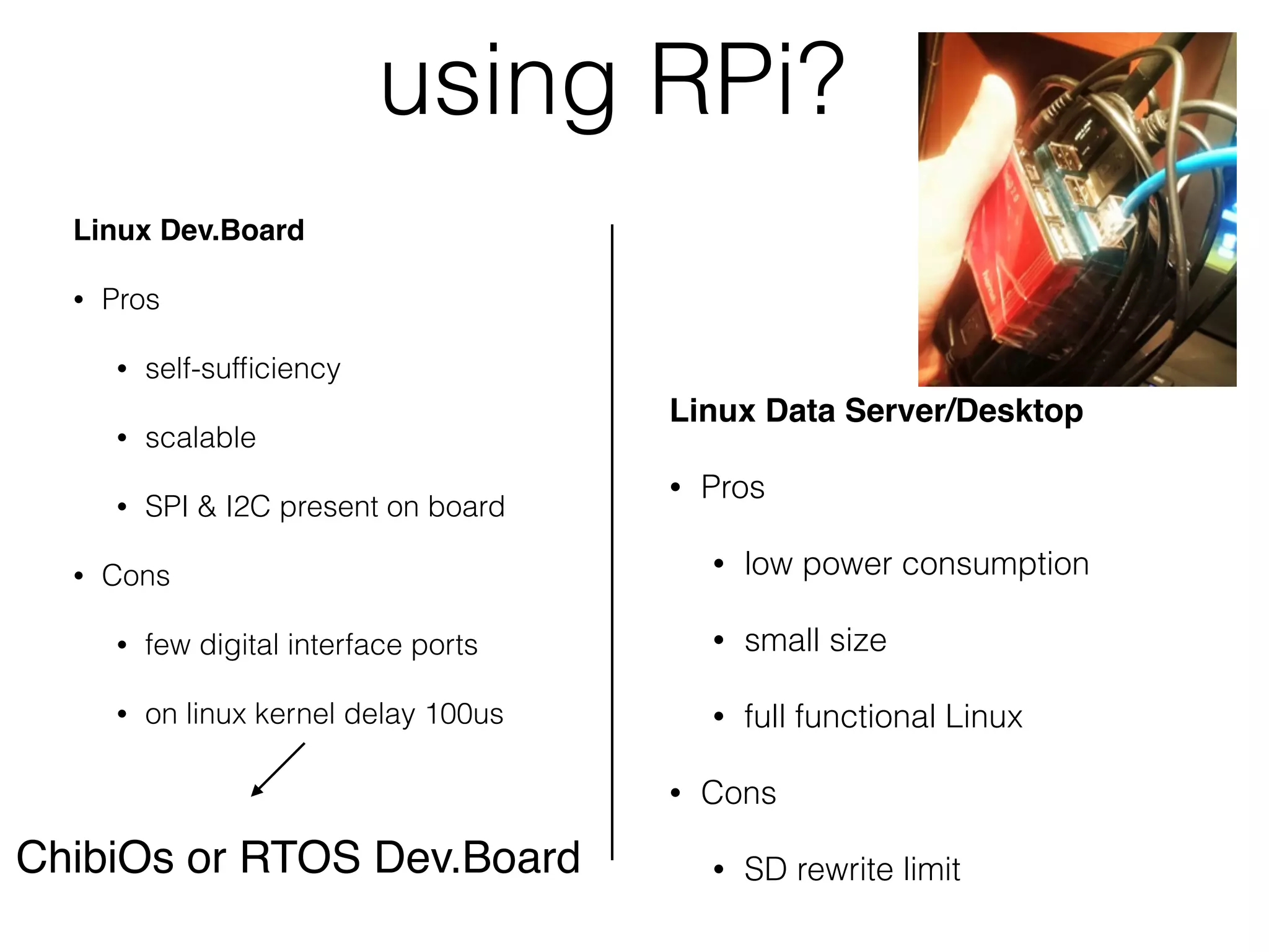 using RPi? Linux Data Server/Desktop • Pros • low power consumption • small size • full functional Linux • Cons • SD rewrite limit Linux Dev.Board • Pros • self-sufﬁciency • scalable • SPI & I2C present on board • Cons • few digital interface ports • on linux kernel delay 100us ChibiOs or RTOS Dev.Board 
