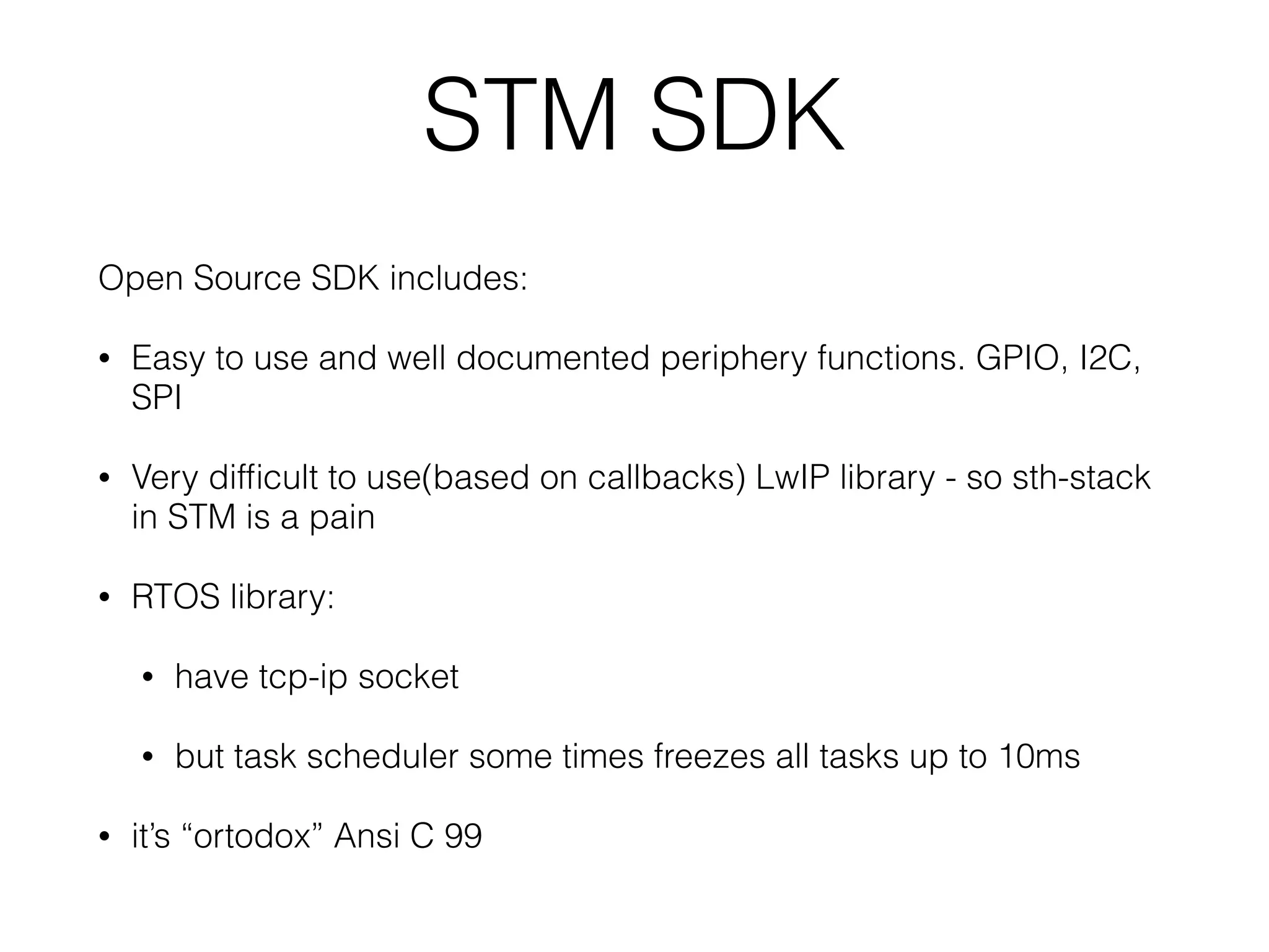 STM SDK Open Source SDK includes: • Easy to use and well documented periphery functions. GPIO, I2C, SPI • Very difﬁcult to use(based on callbacks) LwIP library - so sth-stack in STM is a pain • RTOS library: • have tcp-ip socket • but task scheduler some times freezes all tasks up to 10ms • it’s “ortodox” Ansi C 99 