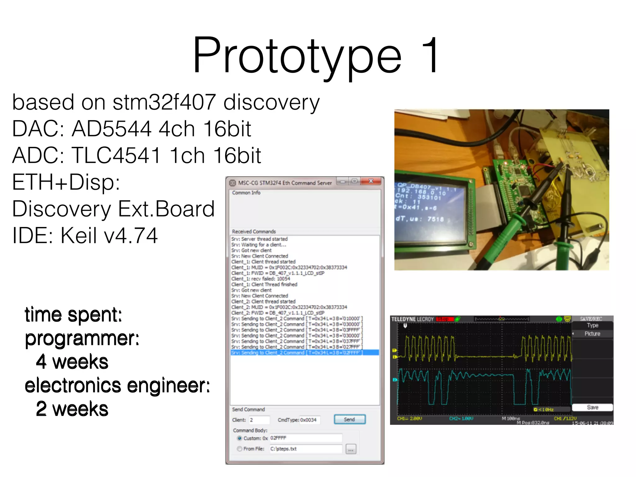 Prototype 1 based on stm32f407 discovery DAC: AD5544 4ch 16bit ADC: TLC4541 1ch 16bit ETH+Disp: Discovery Ext.Board IDE: Keil v4.74 time spent: programmer: 4 weeks electronics engineer: 2 weeks time spent: programmer: 4 weeks electronics engineer: 2 weeks time spent: programmer: 4 weeks electronics engineer: 2 weeks 